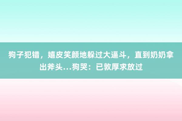 狗子犯错，嬉皮笑颜地躲过大逼斗，直到奶奶拿出斧头…狗哭：已敦厚求放过
