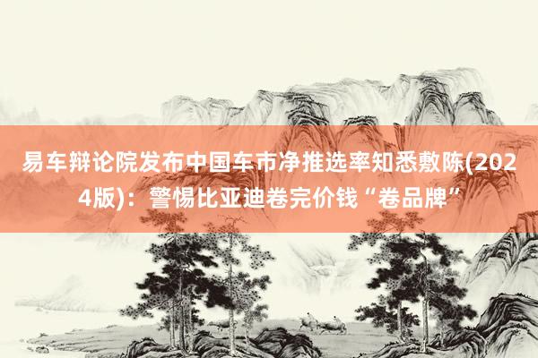 易车辩论院发布中国车市净推选率知悉敷陈(2024版):警惕比亚迪卷完价钱“卷品牌”
