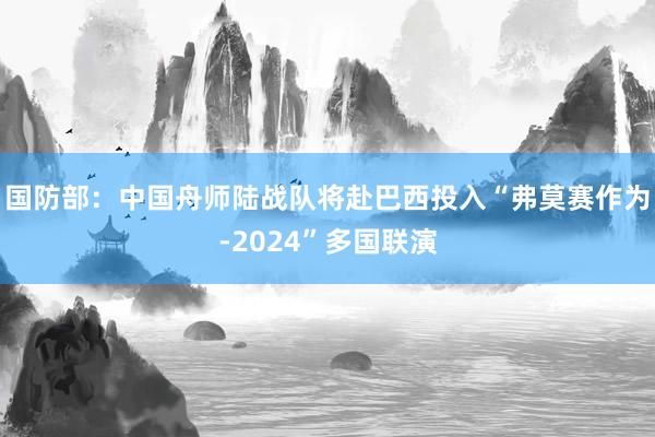 国防部：中国舟师陆战队将赴巴西投入“弗莫赛作为-2024”多国联演