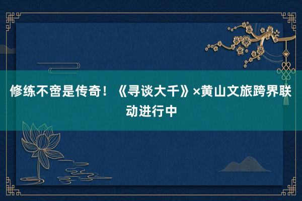 修练不啻是传奇!《寻谈大千》×黄山文旅跨界联动进行中