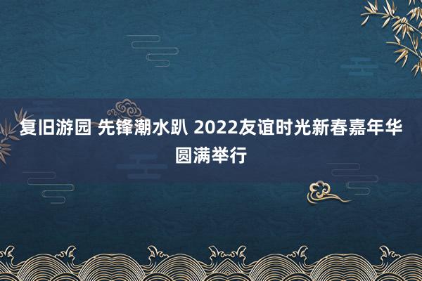 复旧游园 先锋潮水趴 2022友谊时光新春嘉年华圆满举行