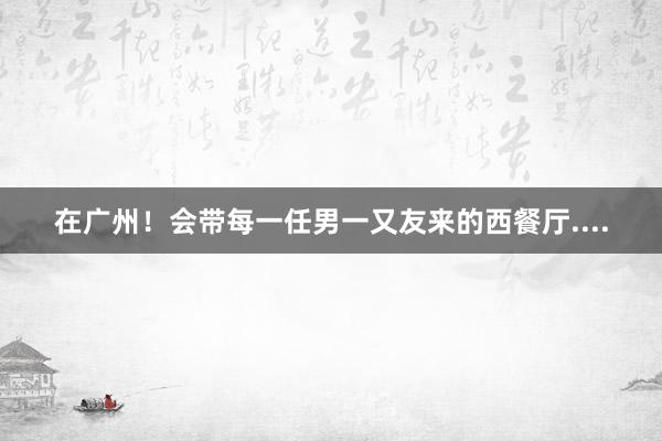 在广州!会带每一任男一又友来的西餐厅....