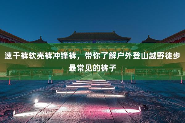 速干裤软壳裤冲锋裤,带你了解户外登山越野徒步最常见的裤子