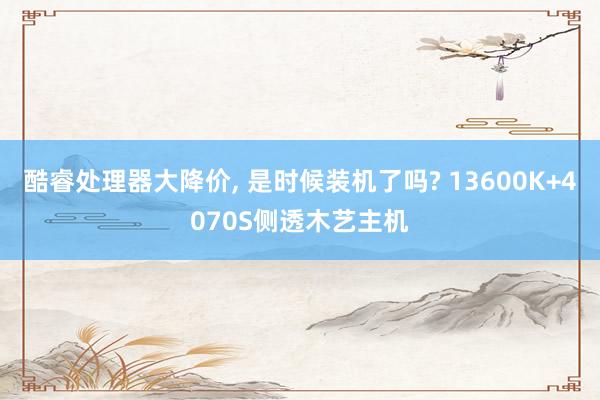 酷睿处理器大降价, 是时候装机了吗? 13600K+4070S侧透木艺主机