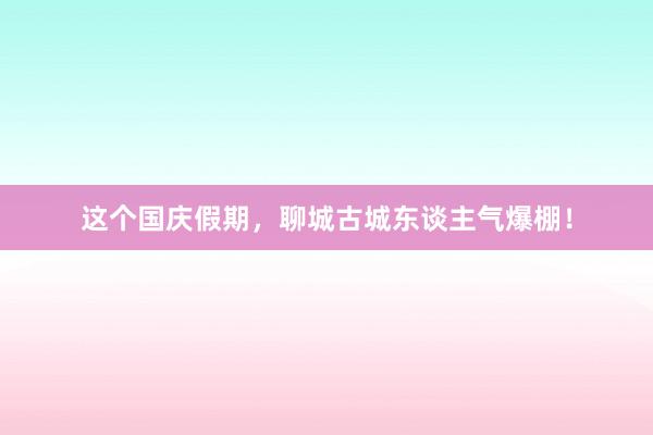 这个国庆假期，聊城古城东谈主气爆棚！