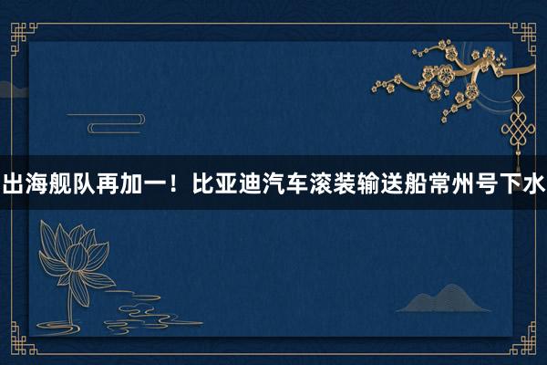 出海舰队再加一!比亚迪汽车滚装输送船常州号下水