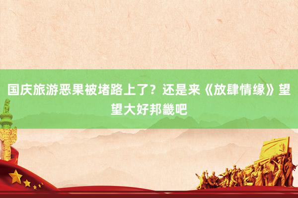 国庆旅游恶果被堵路上了?还是来《放肆情缘》望望大好邦畿吧