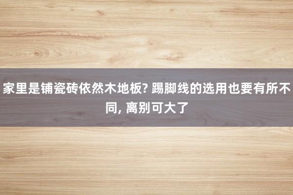 家里是铺瓷砖依然木地板? 踢脚线的选用也要有所不同, 离别可大了