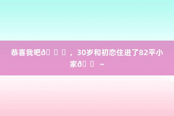 恭喜我吧🎉，30岁和初恋住进了82平小家🏠~