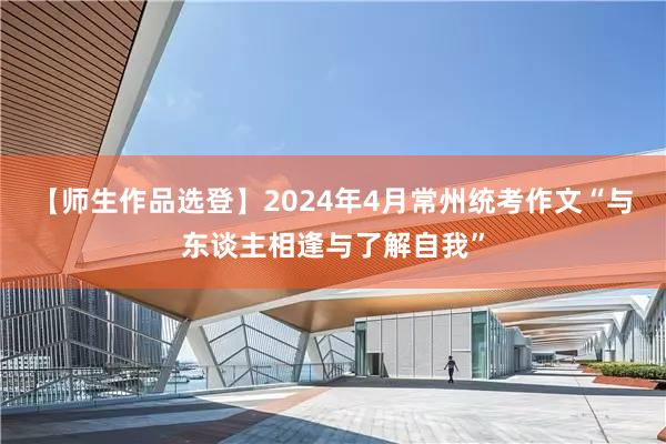 【师生作品选登】2024年4月常州统考作文“与东谈主相逢与了解自我”