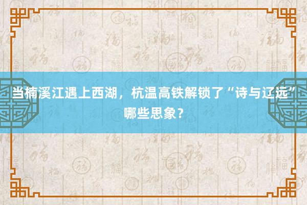 当楠溪江遇上西湖,杭温高铁解锁了“诗与辽远”哪些思象?