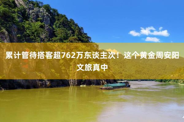 累计管待搭客超762万东谈主次!这个黄金周安阳文旅真中