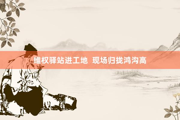 维权驿站进工地 现场归拢鸿沟高