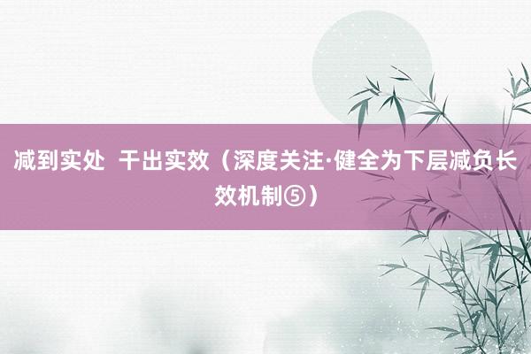 减到实处 干出实效(深度关注·健全为下层减负长效机制⑤)