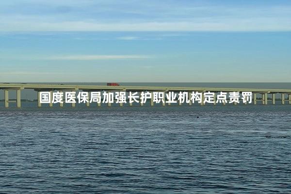 国度医保局加强长护职业机构定点责罚
