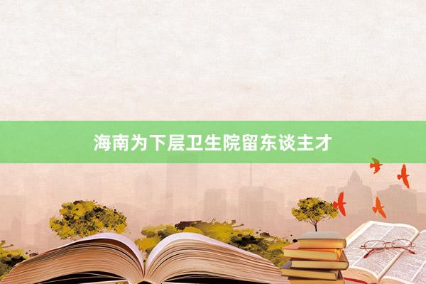 海南为下层卫生院留东谈主才