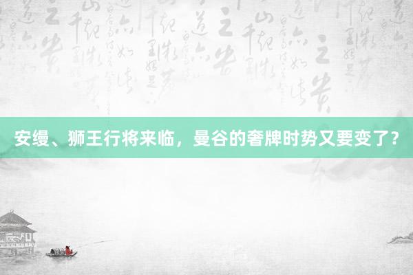 安缦、狮王行将来临,曼谷的奢牌时势又要变了?