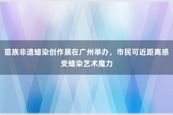 苗族非遗蜡染创作展在广州举办，市民可近距离感受蜡染艺术魔力