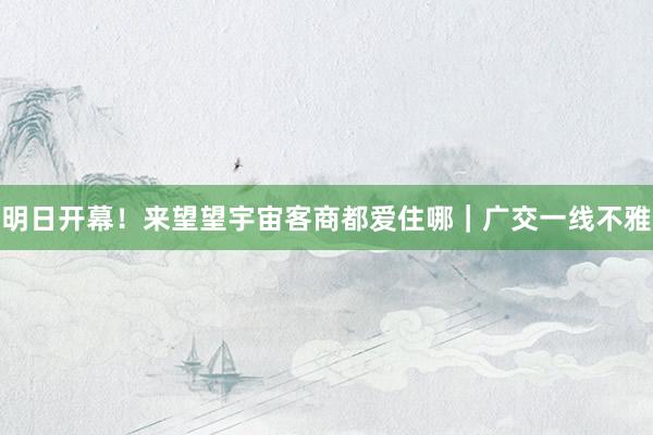 明日开幕!来望望宇宙客商都爱住哪|广交一线不雅
