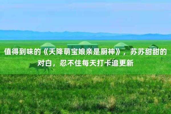 值得到味的《天降萌宝娘亲是厨神》，苏苏甜甜的对白，忍不住每天打卡追更新