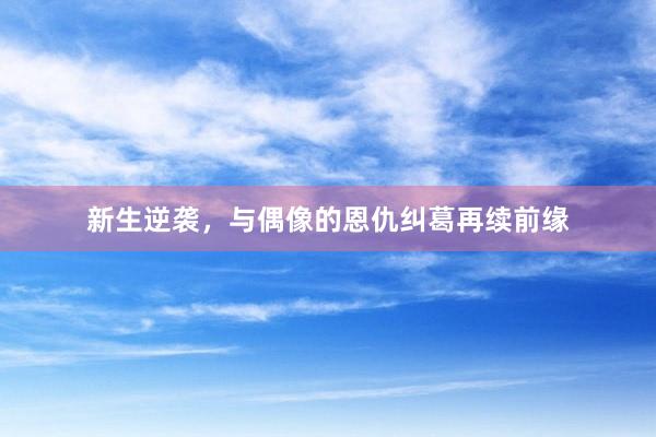 新生逆袭,与偶像的恩仇纠葛再续前缘