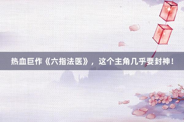 热血巨作《六指法医》,这个主角几乎要封神!
