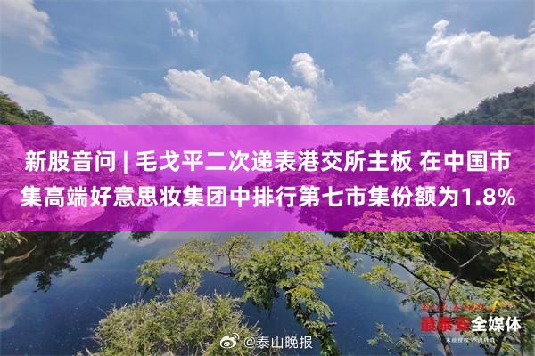 新股音问 | 毛戈平二次递表港交所主板 在中国市集高端好意思妆集团中排行第七市集份额为1.8%