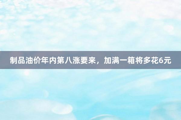 制品油价年内第八涨要来,加满一箱将多花6元
