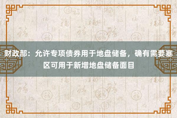 财政部:允许专项债券用于地盘储备,确有需要塞区可用于新增地盘储备面目