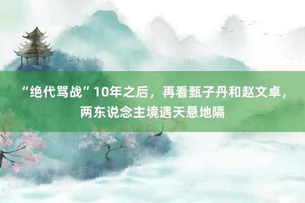 “绝代骂战”10年之后,再看甄子丹和赵文卓,两东说念主境遇天悬地隔