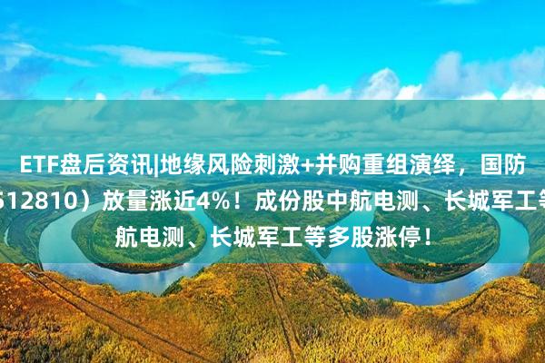 ETF盘后资讯|地缘风险刺激+并购重组演绎,国防军工ETF(512810)放量涨近4%!成份股中航电测、长城军工等多股涨停!