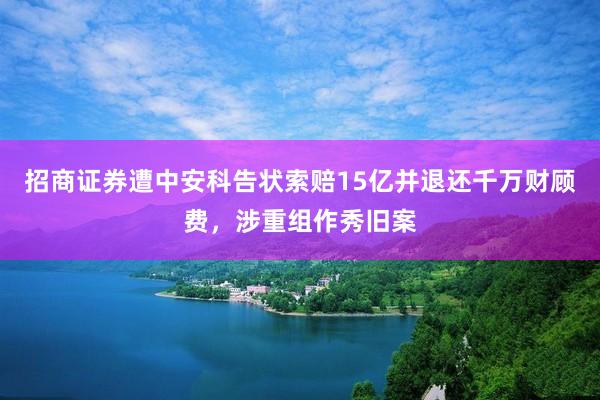 招商证券遭中安科告状索赔15亿并退还千万财顾费,涉重组作秀旧案