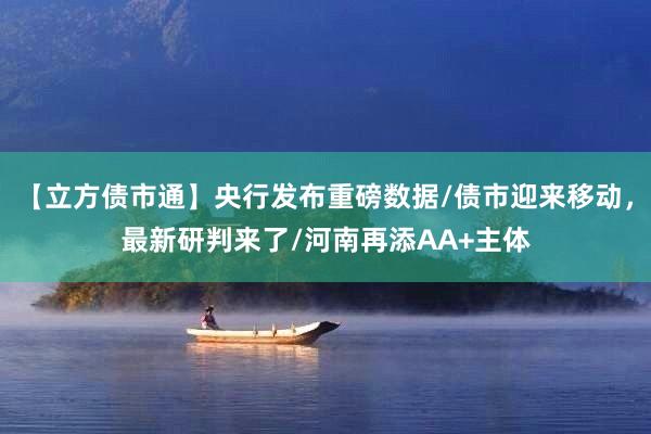 【立方债市通】央行发布重磅数据/债市迎来移动，最新研判来了/河南再添AA+主体