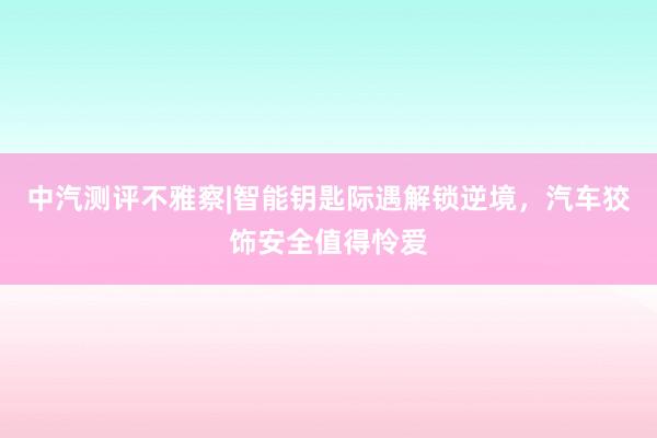 中汽测评不雅察|智能钥匙际遇解锁逆境,汽车狡饰安全值得怜爱