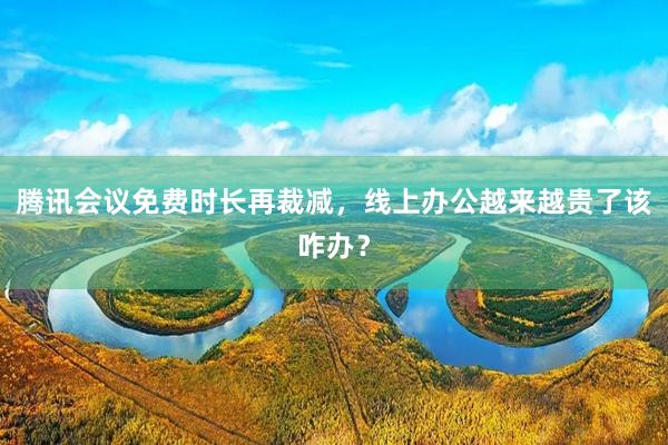腾讯会议免费时长再裁减,线上办公越来越贵了该咋办?