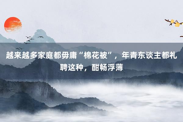 越来越多家庭都毋庸“棉花被”,年青东谈主都礼聘这种,酣畅浮薄