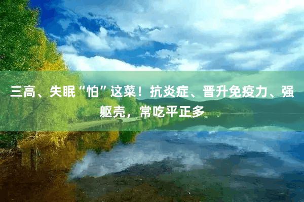 三高、失眠“怕”这菜！抗炎症、晋升免疫力、强躯壳，常吃平正多