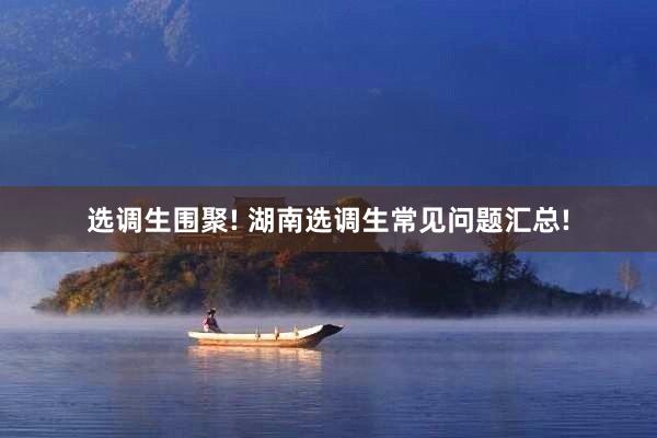 选调生围聚! 湖南选调生常见问题汇总!