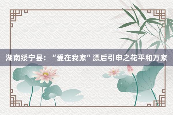 湖南绥宁县:“爱在我家”漂后引申之花平和万家