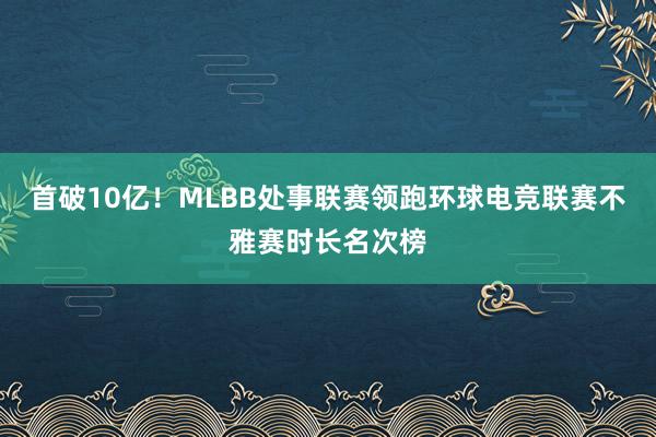 首破10亿!MLBB处事联赛领跑环球电竞联赛不雅赛时长名次榜
