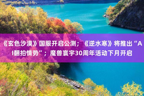 《玄色沙漠》国服开启公测;《逆水寒》将推出“AI翻拍情势”;魔兽寰宇30周年活动下月开启