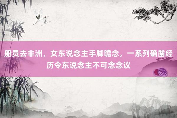 船员去非洲,女东说念主手脚瞻念,一系列确凿经历令东说念主不可念念议