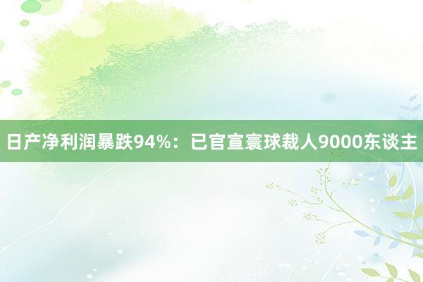 日产净利润暴跌94%:已官宣寰球裁人9000东谈主