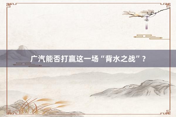 广汽能否打赢这一场“背水之战”?