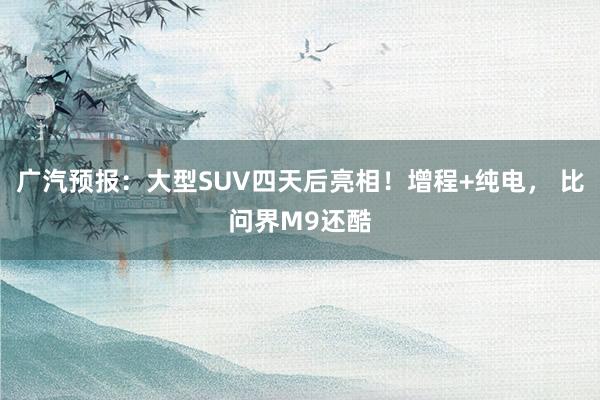 广汽预报:大型SUV四天后亮相!增程+纯电, 比问界M9还酷