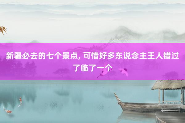 新疆必去的七个景点, 可惜好多东说念主王人错过了临了一个