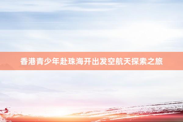 香港青少年赴珠海开出发空航天探索之旅