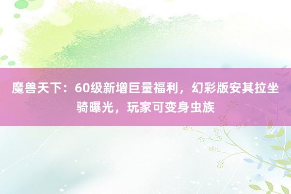 魔兽天下：60级新增巨量福利，幻彩版安其拉坐骑曝光，玩家可变身虫族
