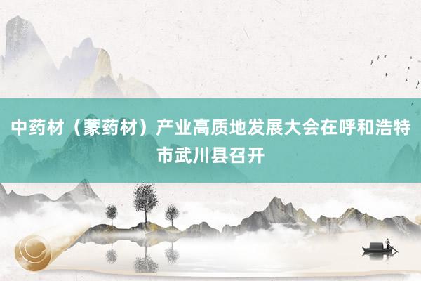 中药材（蒙药材）产业高质地发展大会在呼和浩特市武川县召开