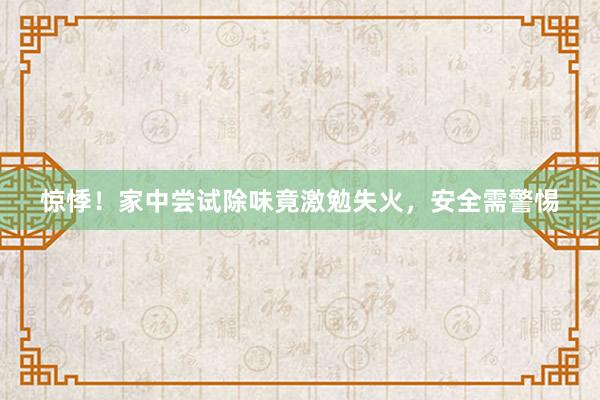 惊悸！家中尝试除味竟激勉失火，安全需警惕